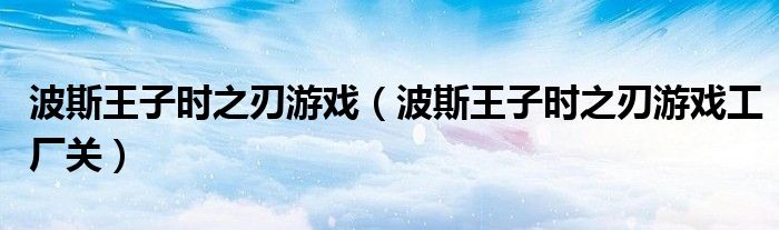 波斯王子时之刃游戏（波斯王子时之刃游戏工厂关）