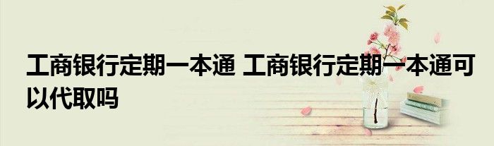 工商银行定期一本通 工商银行定期一本通可以代取吗