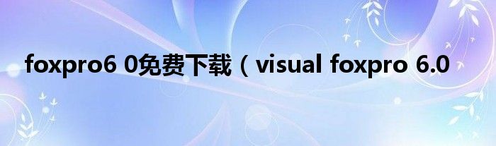 foxpro6 0免费下载（visual foxpro 6.0