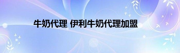 牛奶代理 伊利牛奶代理加盟
