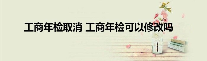 工商年检取消 工商年检可以修改吗