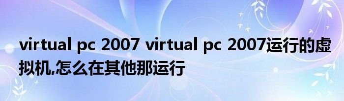 virtual pc 2007 virtual pc 2007运行的虚拟机,怎么在其他那运行