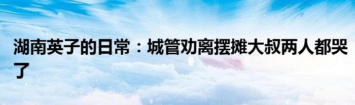 湖南英子的日常：城管劝离摆摊大叔两人都哭了