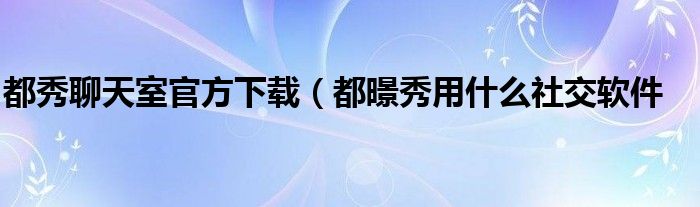 都秀聊天室官方下载（都暻秀用什么社交软件