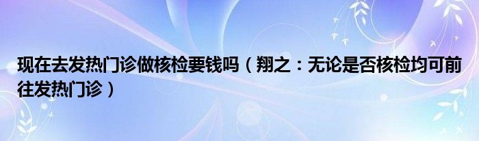 现在去发热门诊做核检要钱吗（翔之：无论是否核检均可前往发热门诊）