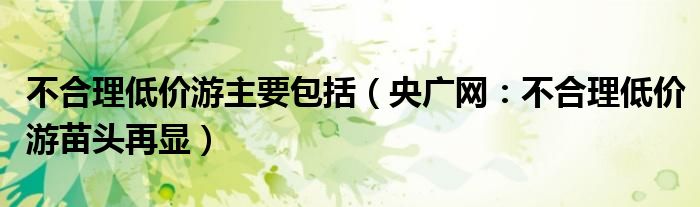 不合理低价游主要包括（央广网：不合理低价游苗头再显）