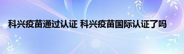 科兴疫苗通过认证 科兴疫苗国际认证了吗
