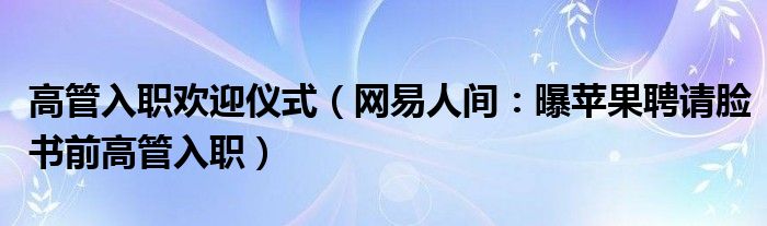 高管入职欢迎仪式（网易人间：曝苹果聘请脸书前高管入职）