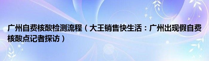 广州自费核酸检测流程（大王销售快生活：广州出现假自费核酸点记者探访）
