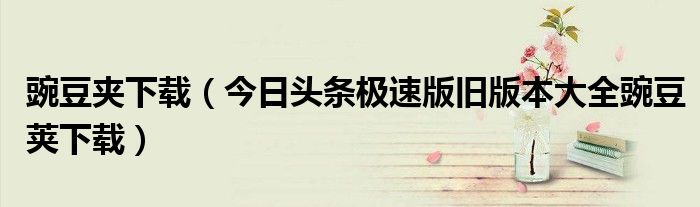 豌豆夹下载（今日头条极速版旧版本大全豌豆荚下载）