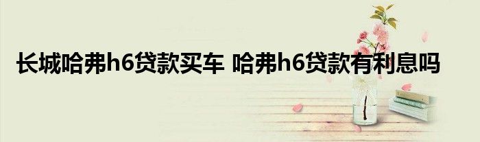 长城哈弗h6贷款买车 哈弗h6贷款有利息吗