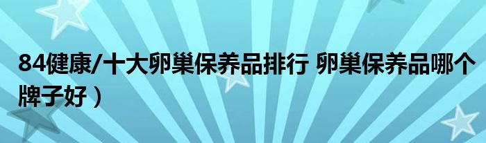 84健康/十大卵巢保养品排行 卵巢保养品哪个牌子好）