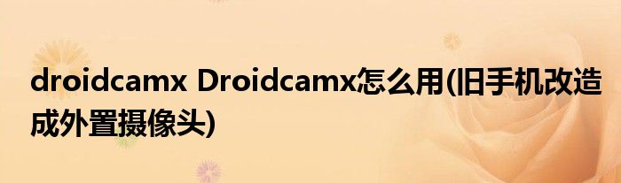 droidcamx Droidcamx怎么用(旧手机改造成外置摄像头)