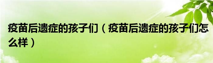 疫苗后遗症的孩子们（疫苗后遗症的孩子们怎么样）