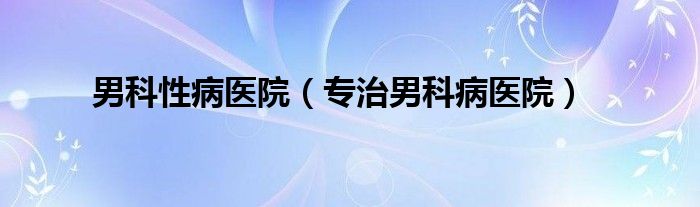 男科性病医院（专治男科病医院）