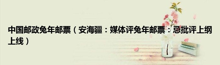 中国邮政兔年邮票（安海疆：媒体评兔年邮票：忌批评上纲上线）