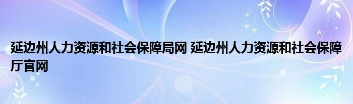 延边州人力资源和社会保障局网 延边州人力资源和社会保障厅官网