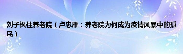 刘子枫住养老院（卢忠雁：养老院为何成为疫情风暴中的孤岛）