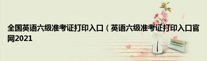 全国英语六级准考证打印入口（英语六级准考证打印入口官网2021