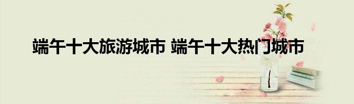 端午十大旅游城市 端午十大热门城市