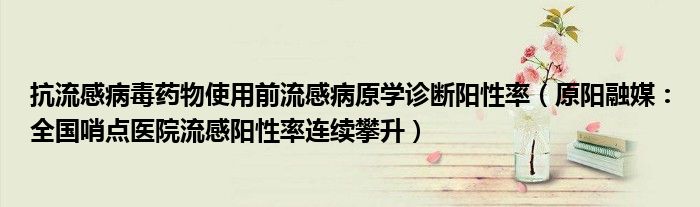 抗流感病毒药物使用前流感病原学诊断阳性率（原阳融媒：全国哨点医院流感阳性率连续攀升）