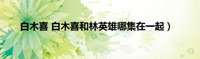 白木喜 白木喜和林英雄哪集在一起）