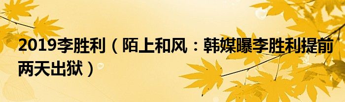2019李胜利（陌上和风：韩媒曝李胜利提前两天出狱）