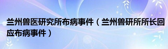 兰州兽医研究所布病事件（兰州兽研所所长回应布病事件）