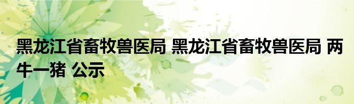 黑龙江省畜牧兽医局 黑龙江省畜牧兽医局 两牛一猪 公示
