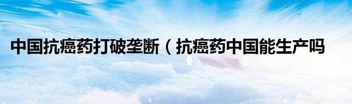 中国抗癌药打破垄断（抗癌药中国能生产吗