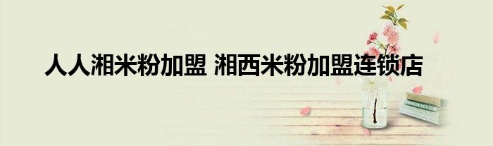 人人湘米粉加盟 湘西米粉加盟连锁店