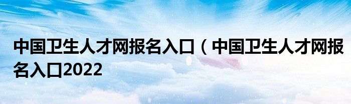 中国卫生人才网报名入口（中国卫生人才网报名入口2022