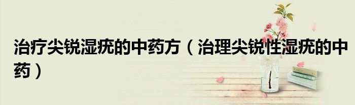 治疗尖锐湿疣的中药方（治理尖锐性湿疣的中药）