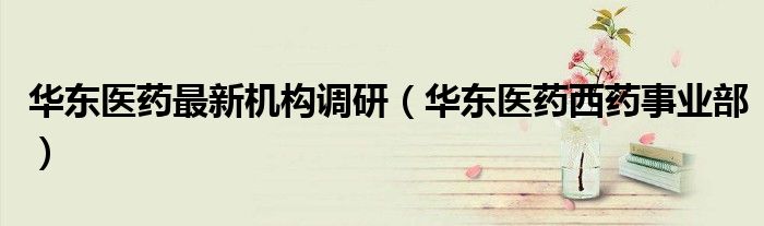 华东医药最新机构调研（华东医药西药事业部）