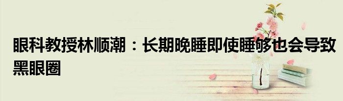 眼科教授林顺潮：长期晚睡即使睡够也会导致黑眼圈