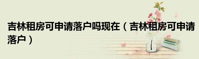 吉林租房可申请落户吗现在（吉林租房可申请落户）
