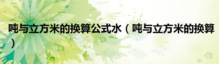 吨与立方米的换算公式水（吨与立方米的换算）