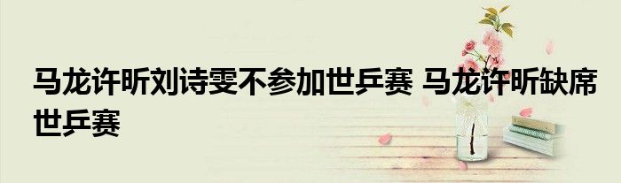 马龙许昕刘诗雯不参加世乒赛 马龙许昕缺席世乒赛