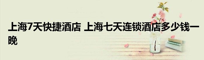 上海7天快捷酒店 上海七天连锁酒店多少钱一晚
