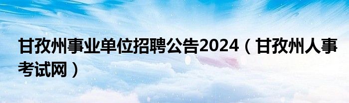 甘孜州事业单位招聘公告2024（甘孜州人事考试网）