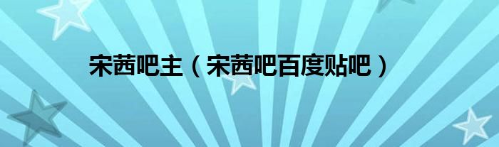 宋茜吧主（宋茜吧百度贴吧）