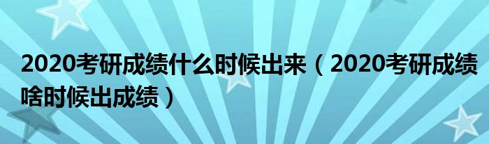 2020考研成绩什么时候出来（2020考研成绩啥时候出成绩）