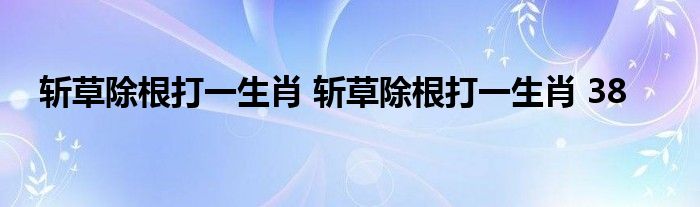 斩草除根打一生肖 斩草除根打一生肖 38