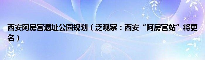 西安阿房宫遗址公园规划（泛观察：西安“阿房宫站”将更名）