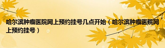 哈尔滨肿瘤医院网上预约挂号几点开始（哈尔滨肿瘤医院网上预约挂号）
