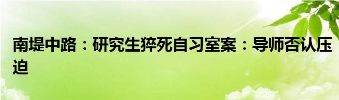 南堤中路：研究生猝死自习室案：导师否认压迫