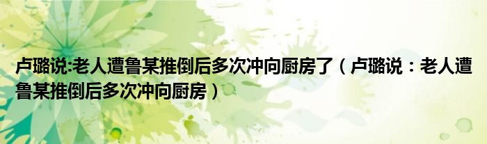 卢璐说:老人遭鲁某推倒后多次冲向厨房了（卢璐说：老人遭鲁某推倒后多次冲向厨房）
