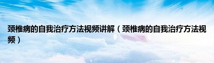 颈椎病的自我治疗方法视频讲解（颈椎病的自我治疗方法视频）