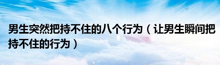 男生突然把持不住的八个行为（让男生瞬间把持不住的行为）