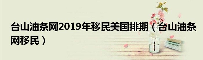 台山油条网2019年移民美国排期（台山油条网移民）